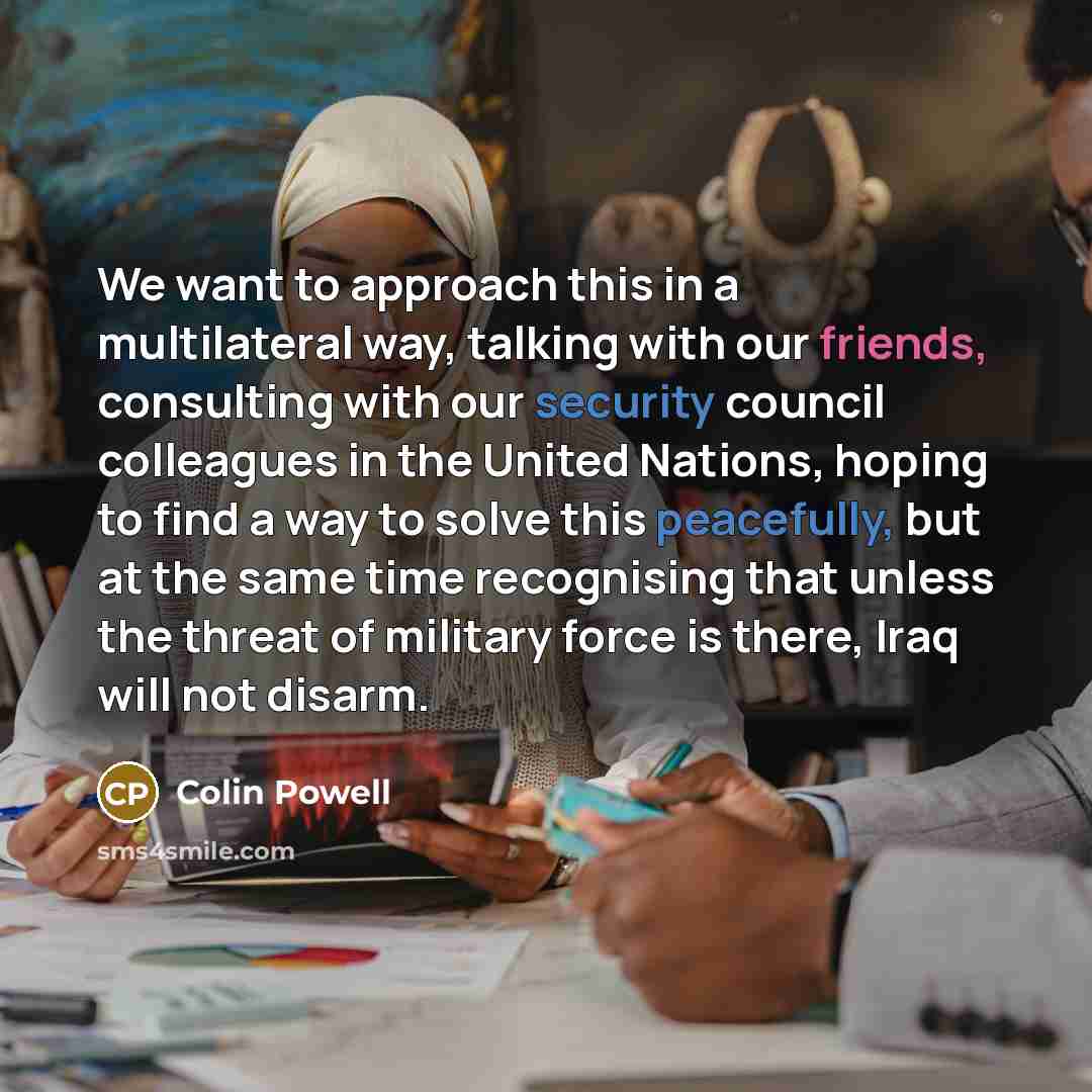 “We want to approach this in a multilateral way, talking with our friends, consulting with our security council colleagues in the United Nations, hoping to find a way to solve this peacefully, but at the same time recognising that unless the threat of military force is there, Iraq will not disarm.” quote by Colin Powell
