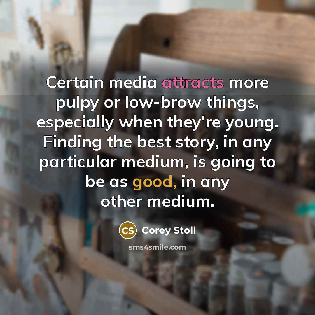 “Certain media attracts more pulpy or low-brow things, especially when they're young. Finding the best story, in any particular medium, is going to be as good, in any other medium.” quote by Corey Stoll
