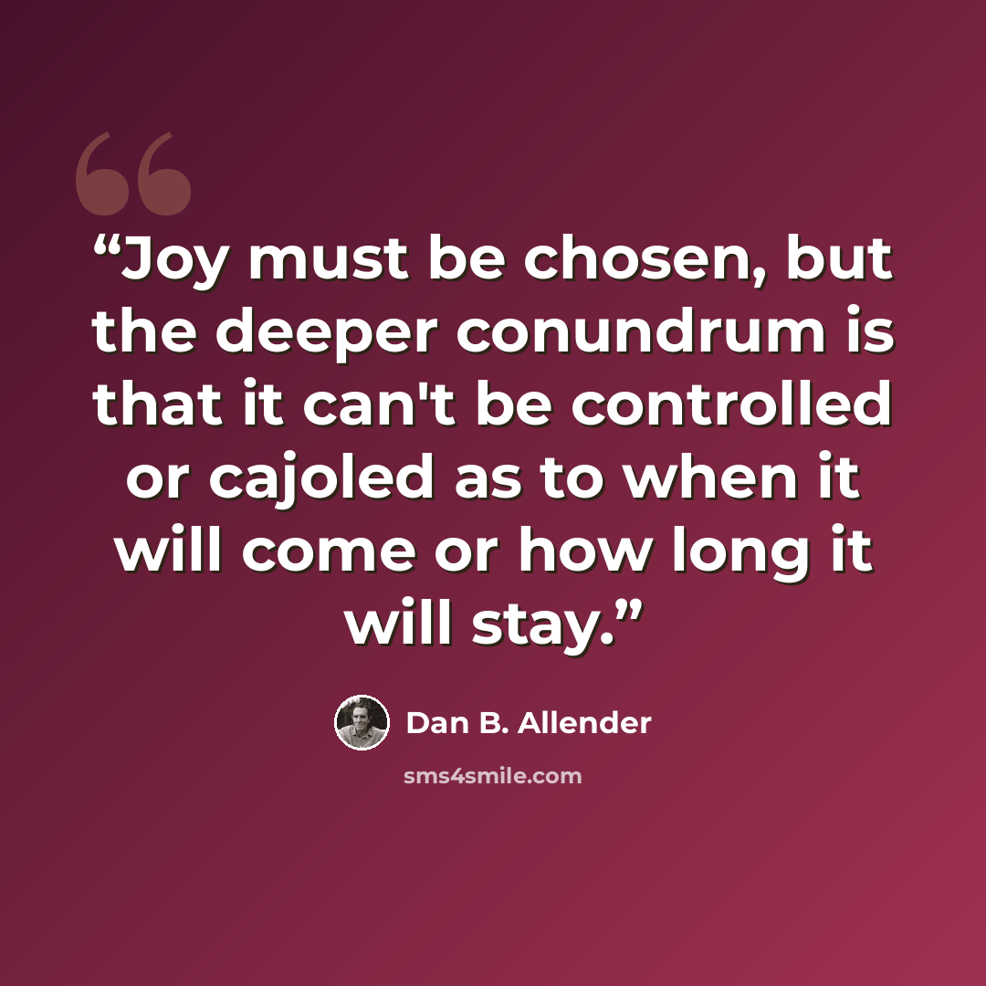 “Joy must be chosen, but the deeper conundrum is that it can't be controlled or cajoled as to when it will come or how long it will stay.” quote by Dan B. Allender