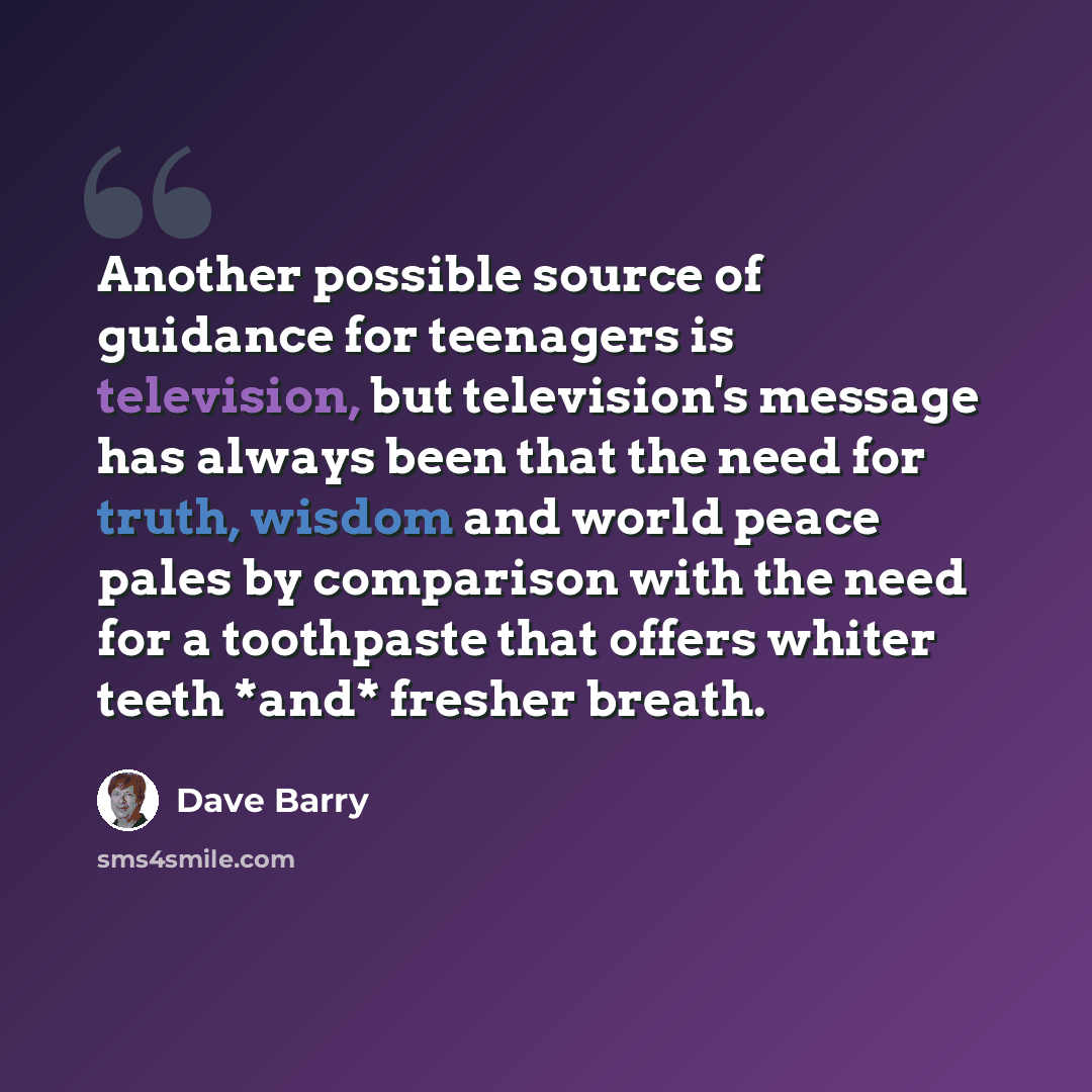 “Another possible source of guidance for teenagers is television, but television's message has always been that the need for truth, wisdom and world peace pales by comparison with the need for a toothpaste that offers whiter teeth *and* fresher breath.” quote by Dave Barry