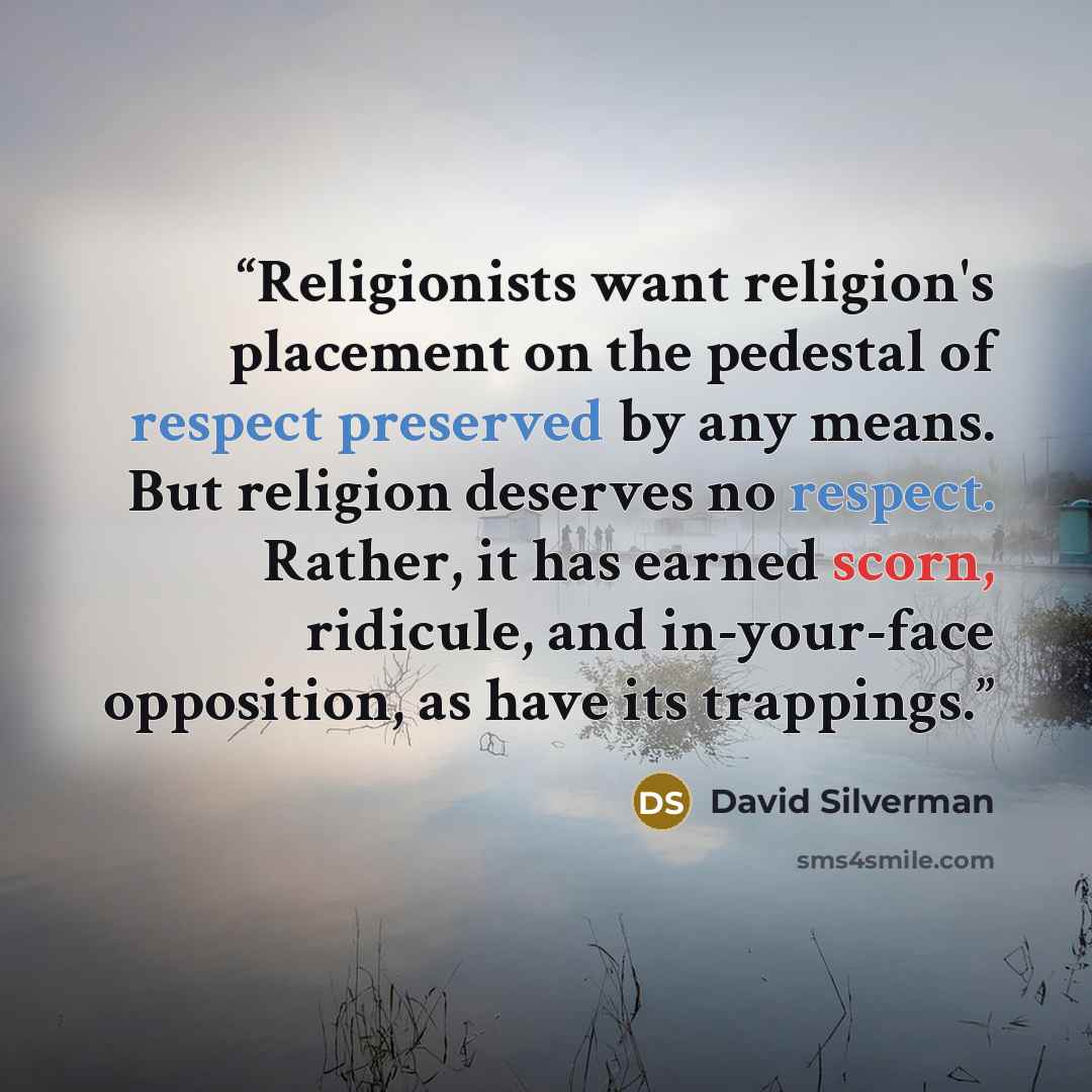 “Religionists want religion's placement on the pedestal of respect preserved by any means. But religion deserves no respect. Rather, it has earned scorn, ridicule, and in-your-face opposition, as have its trappings.” quote by David Silverman