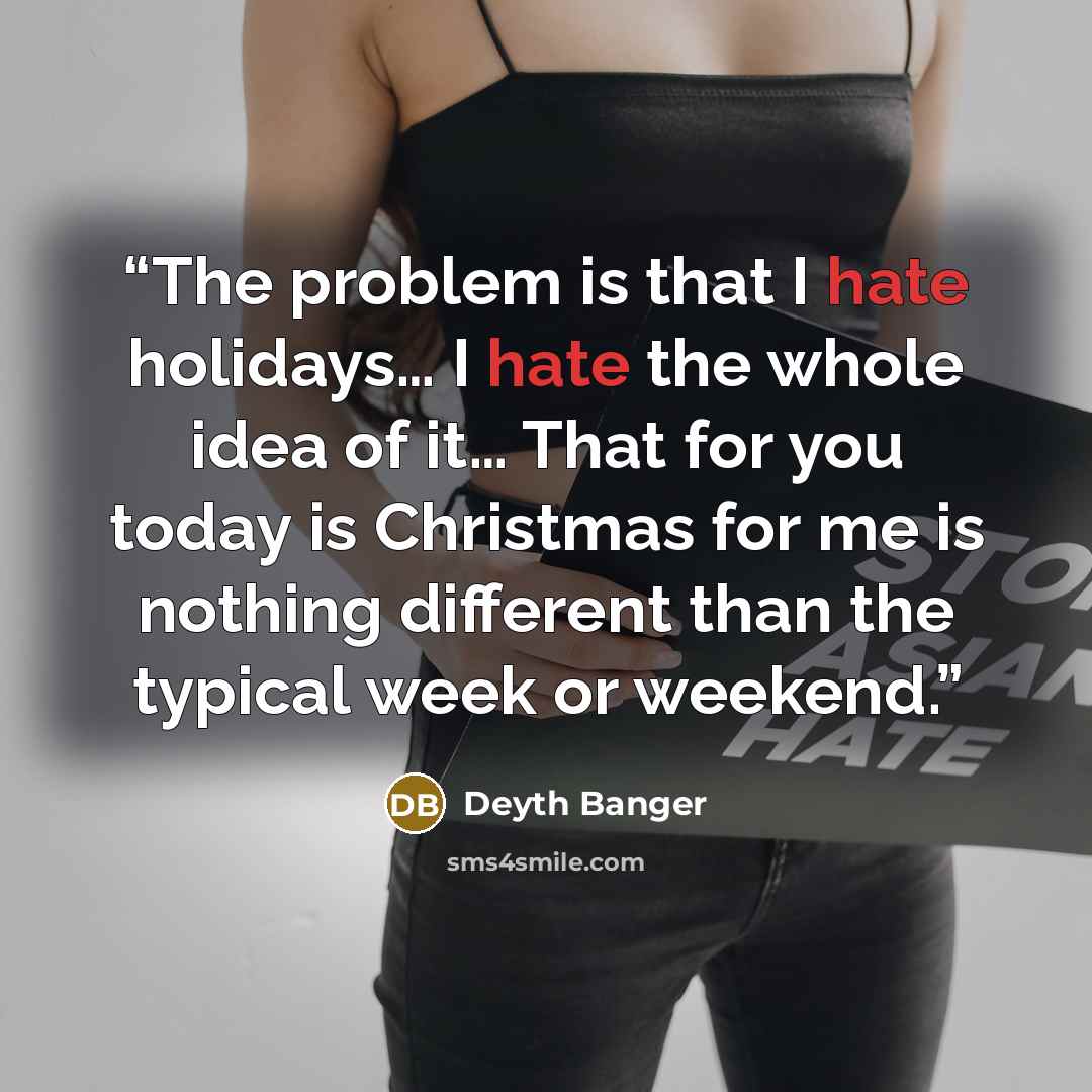 “The problem is that I hate holidays… I hate the whole idea of it… That for you today is Christmas for me is nothing different than the typical week or weekend.” quote by Deyth Banger