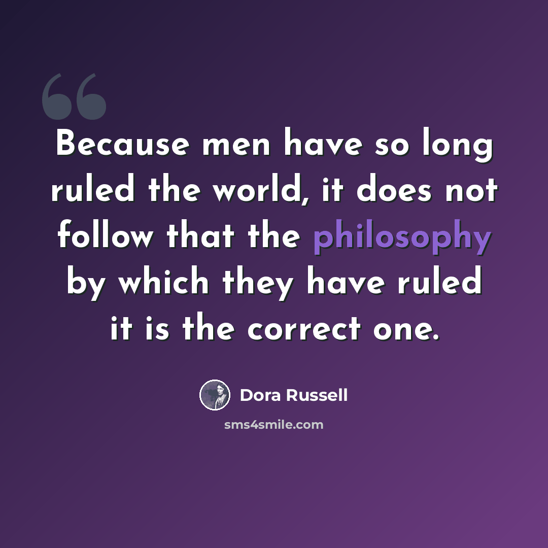 “Because men have so long ruled the world, it does not follow that the philosophy by which they have ruled it is the correct one.” quote by Dora Russell