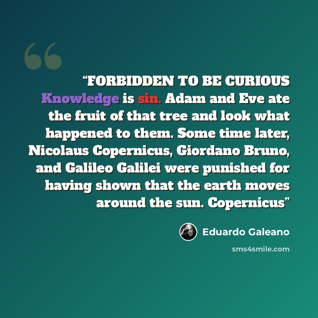 “FORBIDDEN TO BE CURIOUS Knowledge is sin. Adam and Eve ate the fruit of that tree and look what happened to them. Some time later, Nicolaus Copernicus, Giordano Bruno, and Galileo Galilei were punished for having shown that the earth moves around the sun. Copernicus” quote by Eduardo Galeano