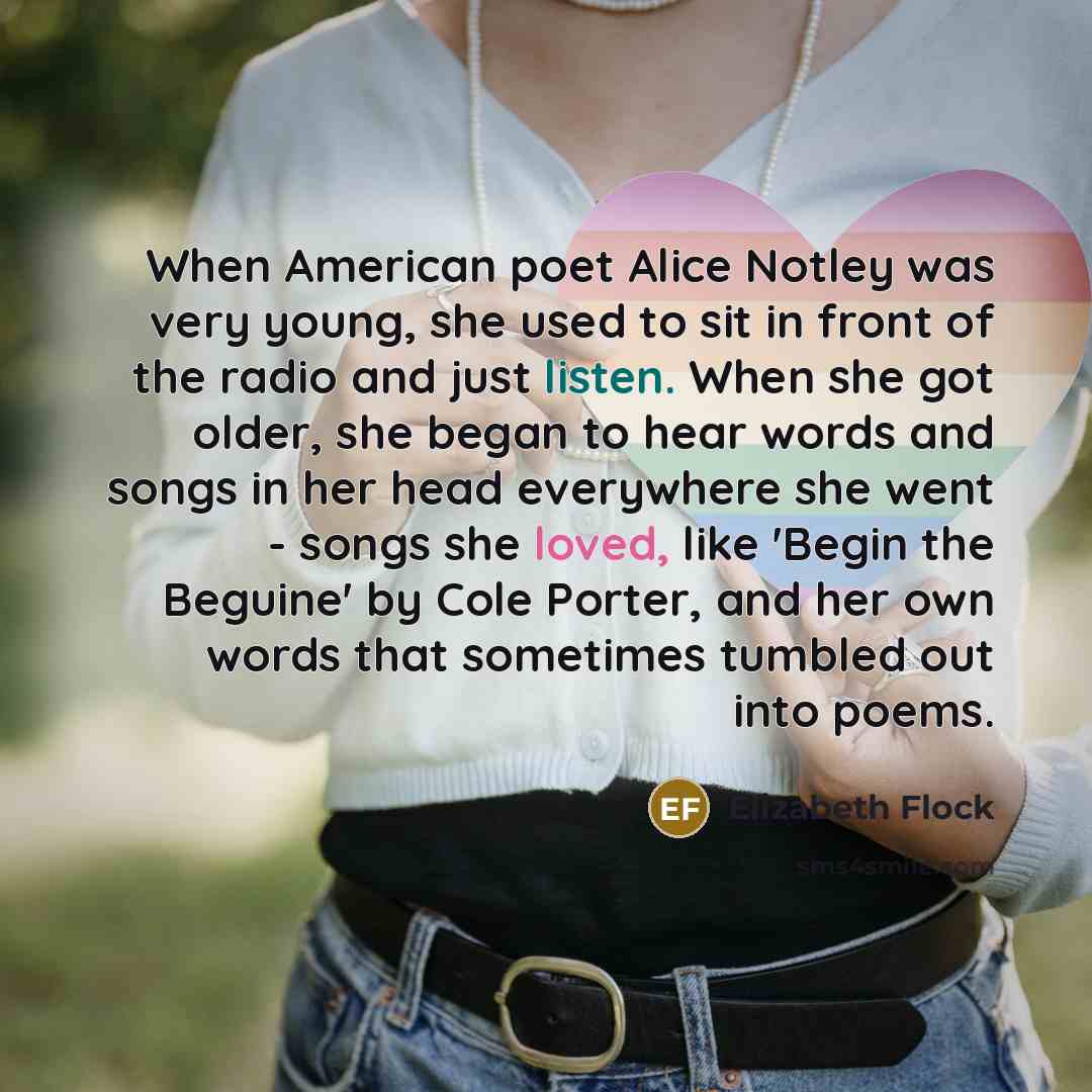 “When American poet Alice Notley was very young, she used to sit in front of the radio and just listen. When she got older, she began to hear words and songs in her head everywhere she went - songs she loved, like 'Begin the Beguine' by Cole Porter, and her own words that sometimes tumbled out into…” quote by Elizabeth Flock