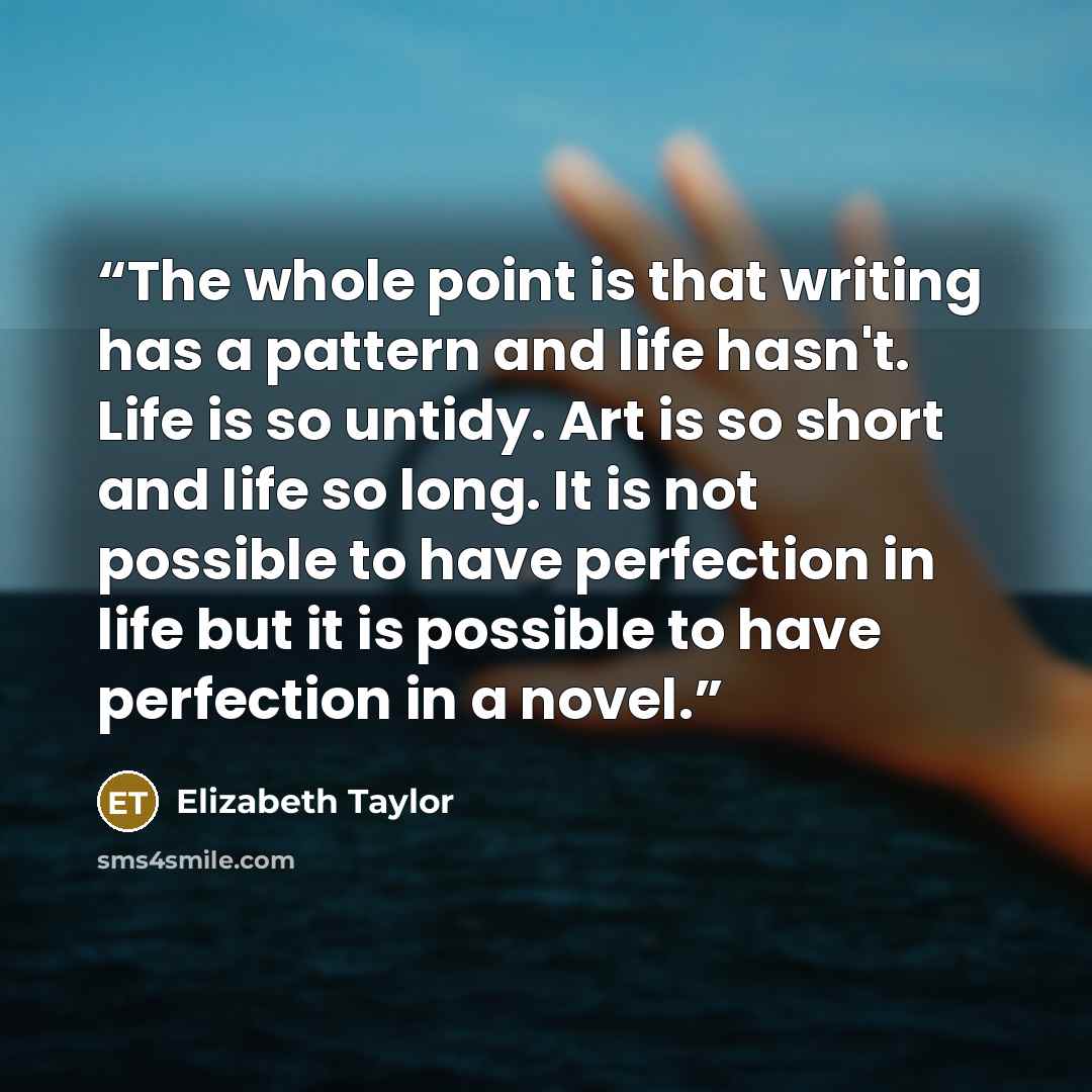 “The whole point is that writing has a pattern and life hasn't. Life is so untidy. Art is so short and life so long. It is not possible to have perfection in life but it is possible to have perfection in a novel.” quote by Elizabeth Taylor