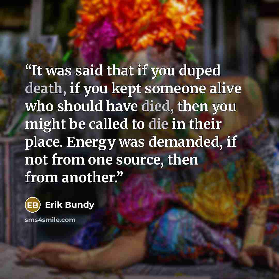 “It was said that if you duped death, if you kept someone alive who should have died, then you might be called to die in their place. Energy was demanded, if not from one source, then from another.” quote by Erik Bundy