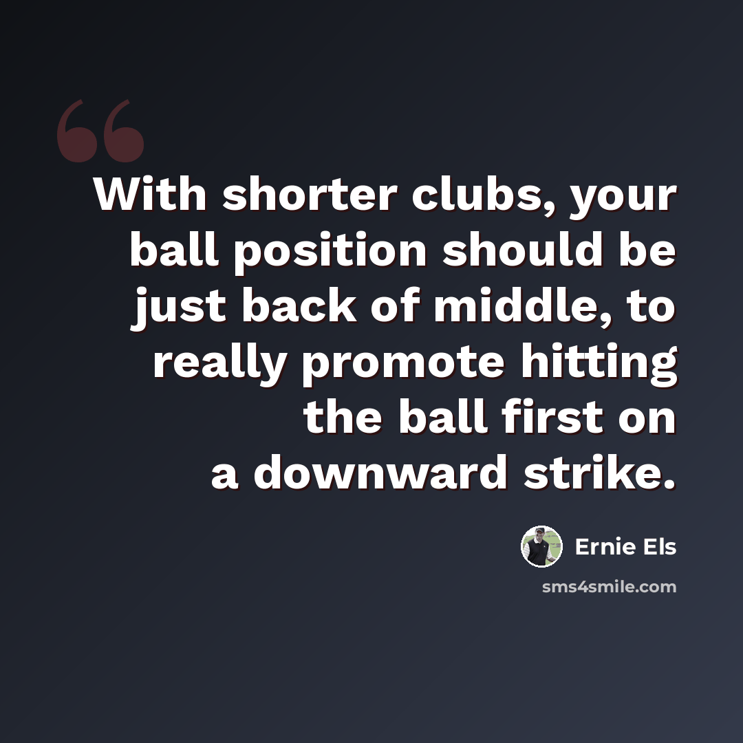 “With shorter clubs, your ball position should be just back of middle, to really promote hitting the ball first on a downward strike.” quote by Ernie Els