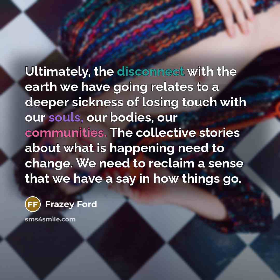 “Ultimately, the disconnect with the earth we have going relates to a deeper sickness of losing touch with our souls, our bodies, our communities. The collective stories about what is happening need to change. We need to reclaim a sense that we have a say in how things go.” quote by Frazey Ford