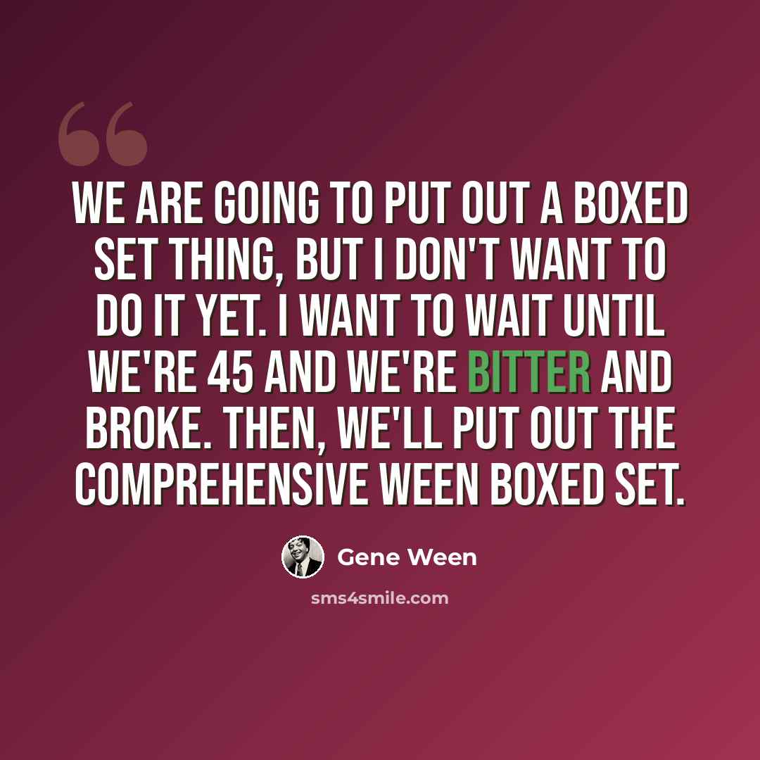 “We are going to put out a boxed set thing, but I don't want to do it yet. I want to wait until we're 45 and we're bitter and broke. Then, we'll put out the comprehensive Ween boxed set.” quote by Gene Ween