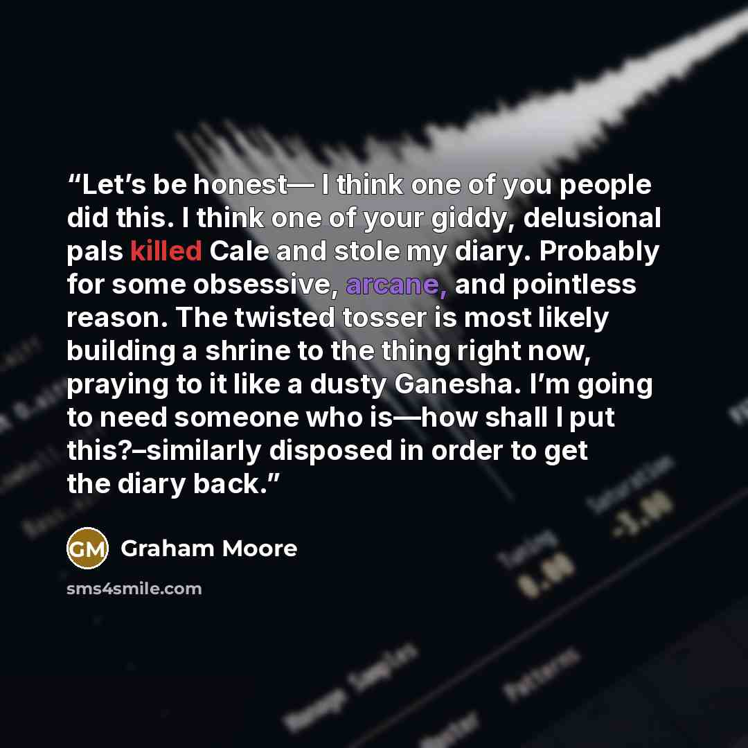“Let’s be honest— I think one of you people did this. I think one of your giddy, delusional pals killed Cale and stole my diary. Probably for some obsessive, arcane, and pointless reason. The twisted tosser is most likely building a shrine to the thing right now, praying to it like a dusty Ganesha…” quote by Graham Moore