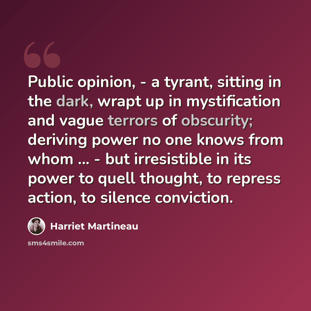 “Public opinion, - a tyrant, sitting in the dark, wrapt up in mystification and vague terrors of obscurity; deriving power no one knows from whom ... - but irresistible in its power to quell thought, to repress action, to silence conviction.” quote by Harriet Martineau