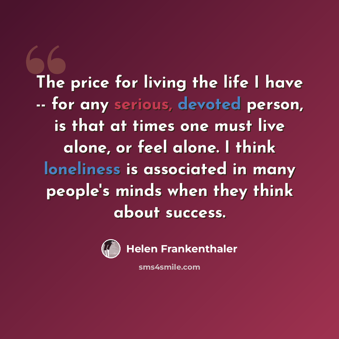 “The price for living the life I have -- for any serious, devoted person, is that at times one must live alone, or feel alone. I think loneliness is associated in many people's minds when they think about success.” quote by Helen Frankenthaler