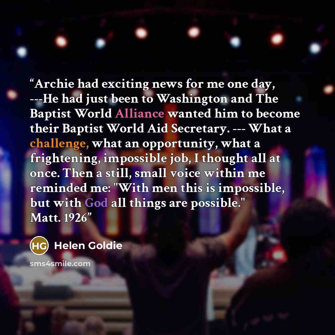 “Archie had exciting news for me one day, ---He had just been to Washington and The Baptist World Alliance wanted him to become their Baptist World Aid Secretary. --- What a challenge, what an opportunity, what a frightening, impossible job, I thought all at once. Then a still, small voice within…” quote by Helen Goldie
