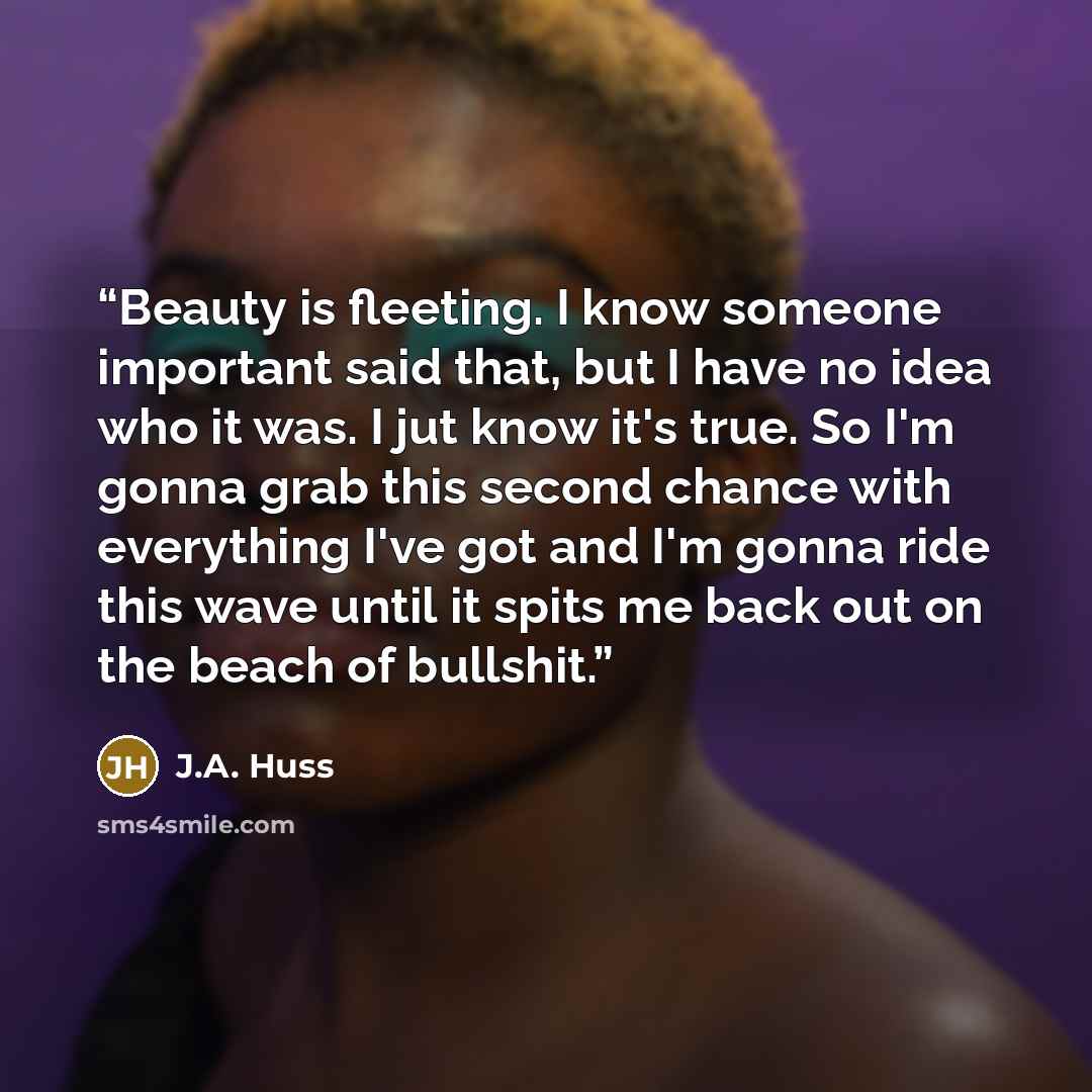 “Beauty is fleeting. I know someone important said that, but I have no idea who it was. I jut know it's true. So I'm gonna grab this second chance with everything I've got and I'm gonna ride this wave until it spits me back out on the beach of bullshit.” quote by J.A. Huss