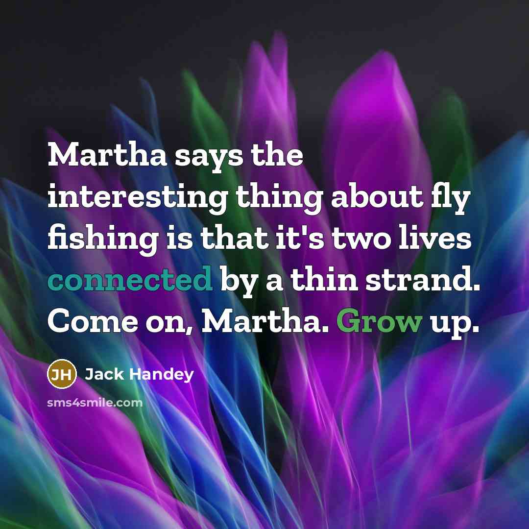 “Martha says the interesting thing about fly fishing is that it's two lives connected by a thin strand. Come on, Martha. Grow up.” quote by Jack Handey