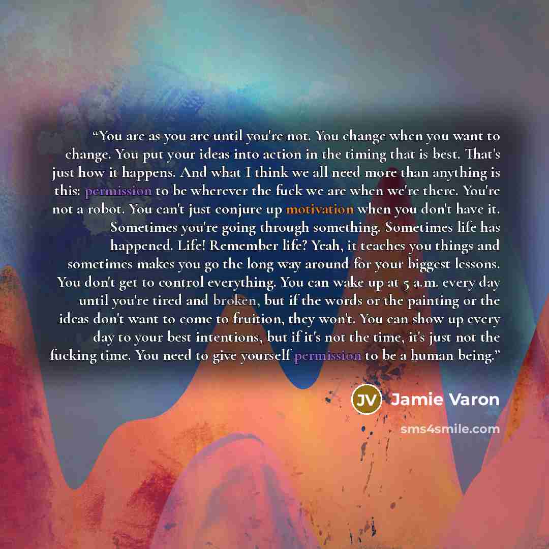 “You are as you are until you're not. You change when you want to change. You put your ideas into action in the timing that is best. That's just how it happens. And what I think we all need more than anything is this: permission to be wherever the fuck we are when we're there. You're not a robot…” quote by Jamie Varon
