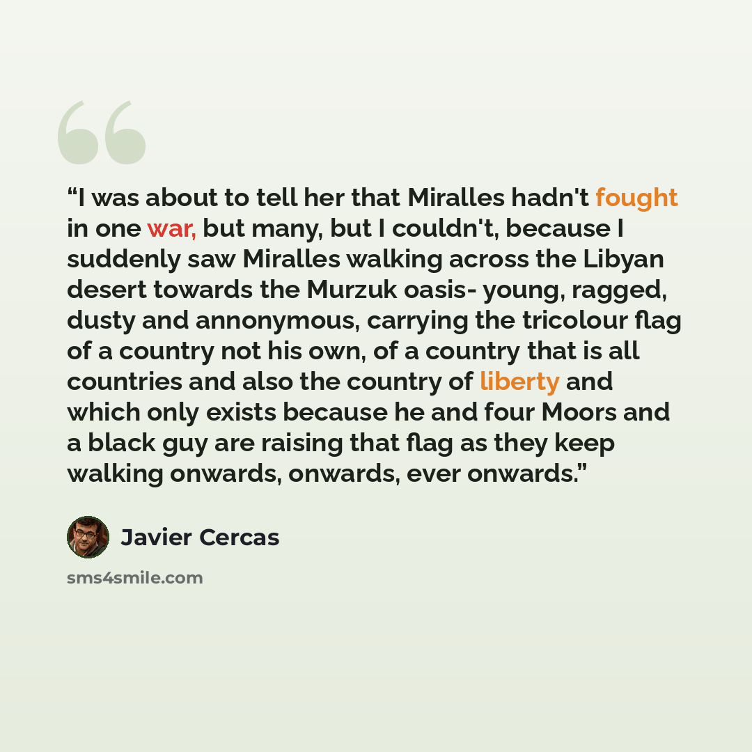 “I was about to tell her that Miralles hadn't fought in one war, but many, but I couldn't, because I suddenly saw Miralles walking across the Libyan desert towards the Murzuk oasis- young, ragged, dusty and annonymous, carrying the tricolour flag of a country not his own, of a country that is all…” quote by Javier Cercas