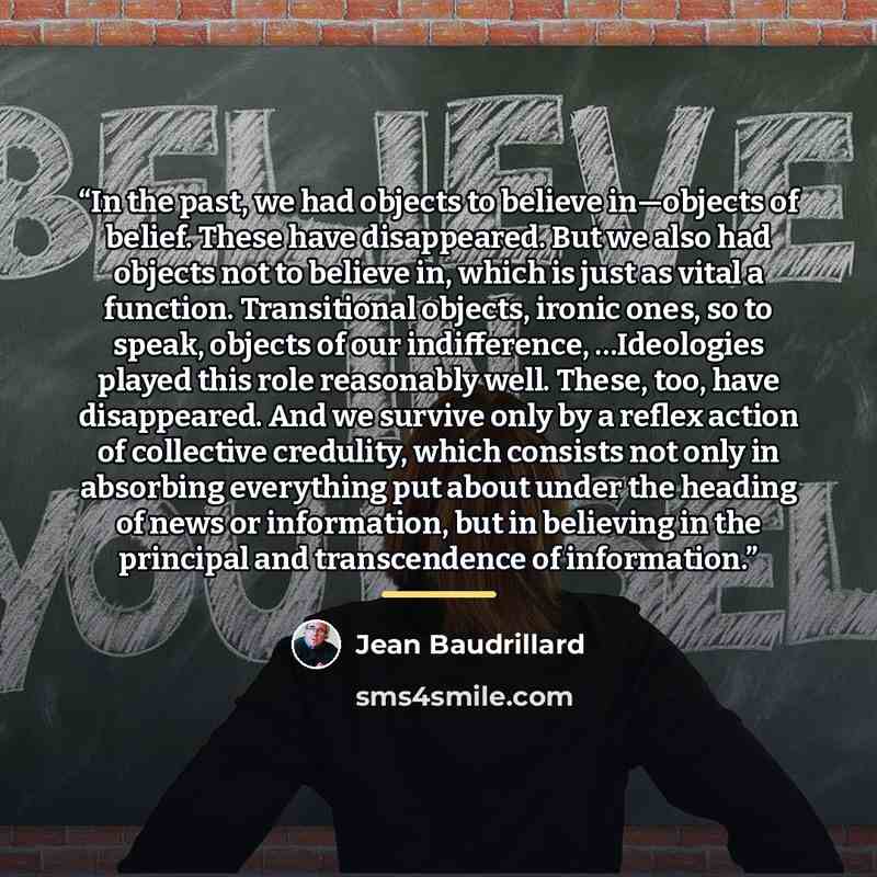 “In the past, we had objects to believe in—objects of belief. These have disappeared. But we also had objects not to believe in, which is just as vital a function. Transitional objects, ironic ones, so to speak, objects of our indifference, …Ideologies played this role reasonably well. These, too…” quote by Jean Baudrillard