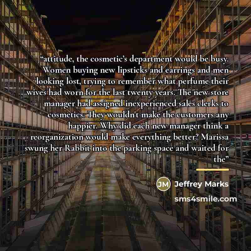 “attitude, the cosmetic’s department would be busy. Women buying new lipsticks and earrings and men looking lost, trying to remember what perfume their wives had worn for the last twenty years. The new store manager had assigned inexperienced sales clerks to cosmetics. They wouldn't make the…” quote by Jeffrey Marks