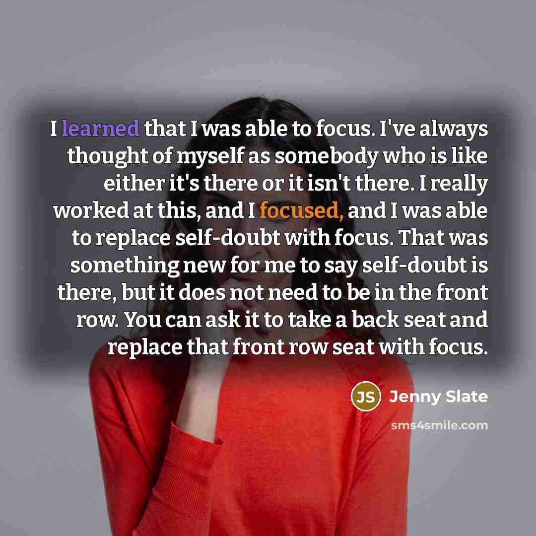 “I learned that I was able to focus. I've always thought of myself as somebody who is like either it's there or it isn't there. I really worked at this, and I focused, and I was able to replace self-doubt with focus. That was something new for me to say self-doubt is there, but it does not need to…” quote by Jenny Slate
