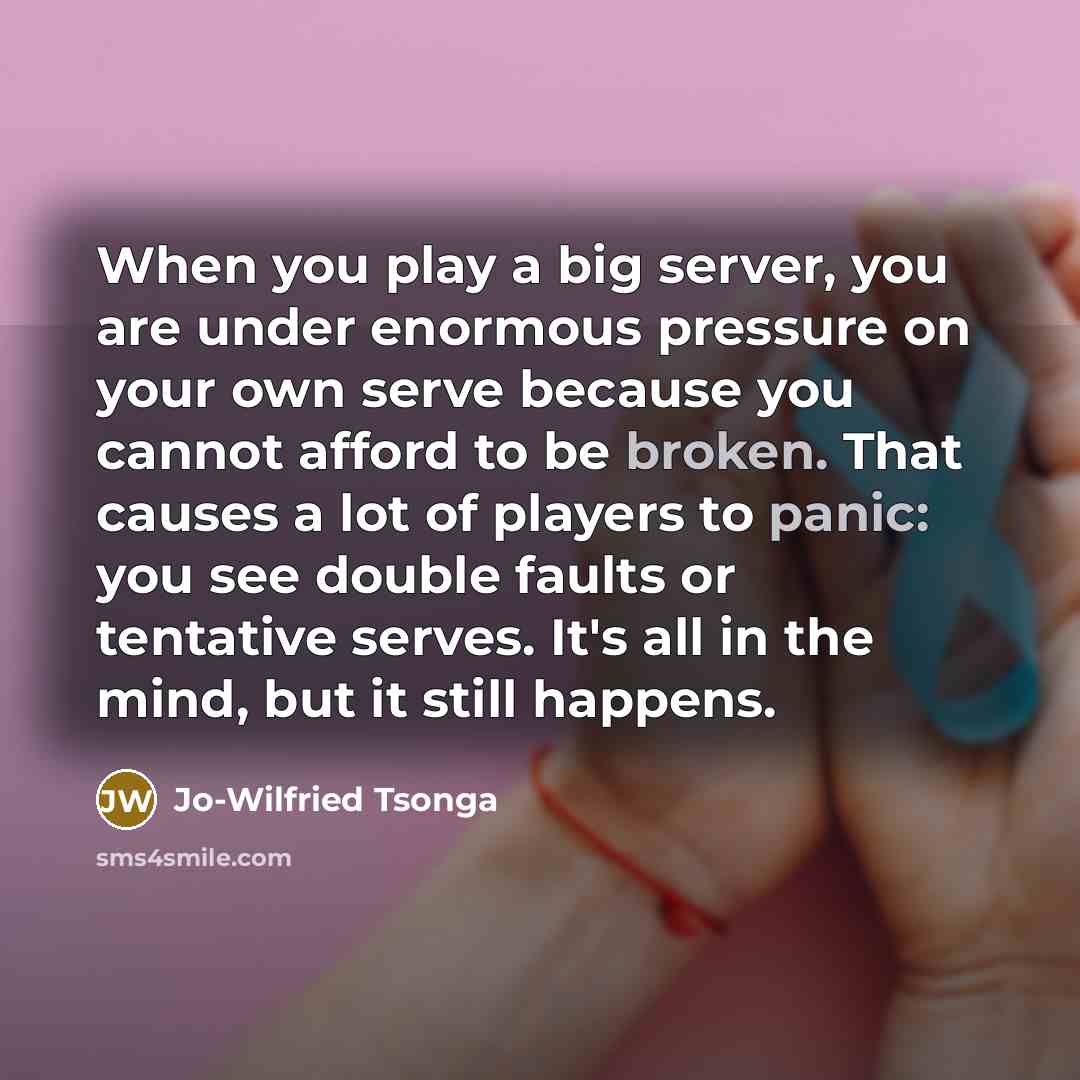 “When you play a big server, you are under enormous pressure on your own serve because you cannot afford to be broken. That causes a lot of players to panic: you see double faults or tentative serves. It's all in the mind, but it still happens.” quote by Jo-Wilfried Tsonga