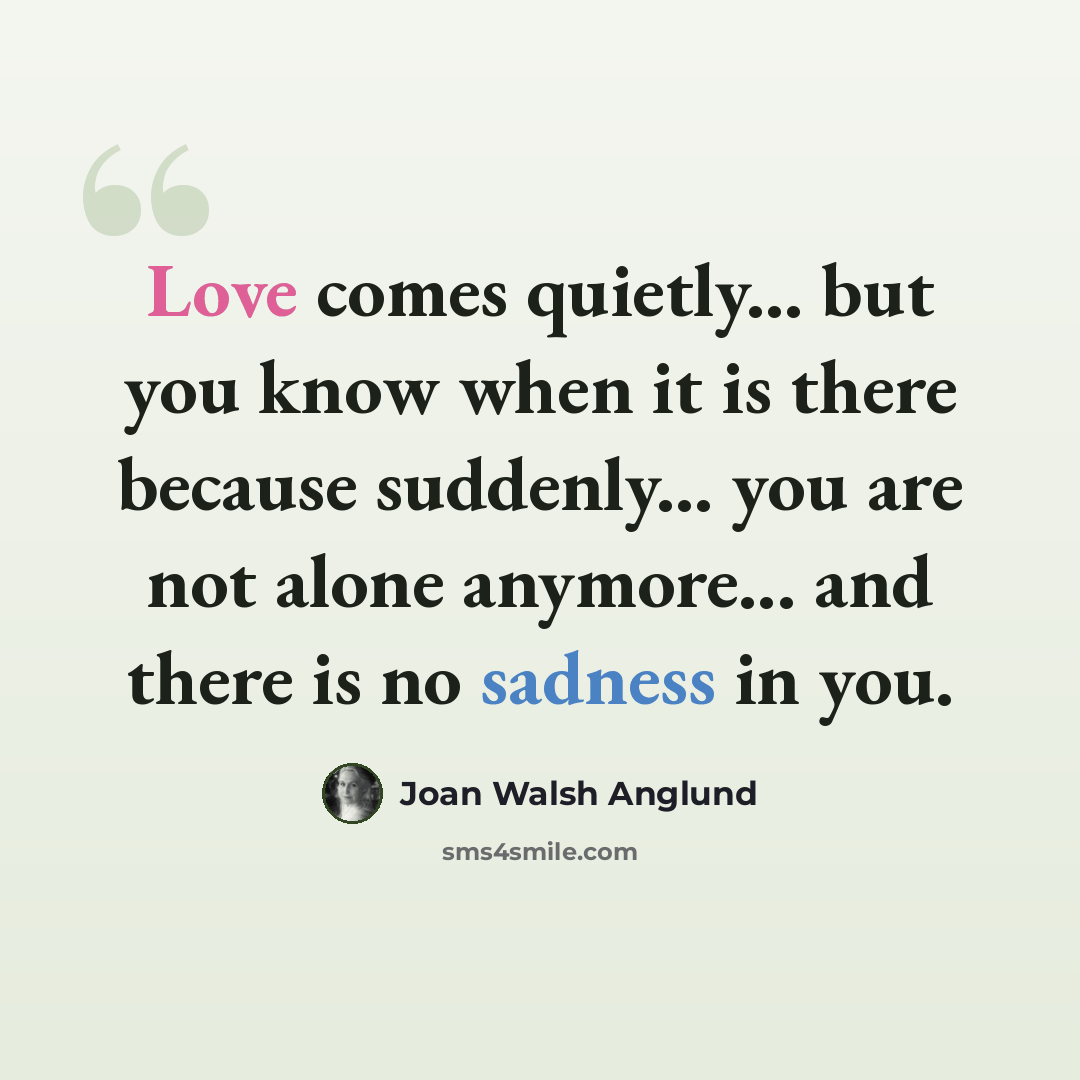 “Love comes quietly... but you know when it is there because suddenly... you are not alone anymore... and there is no sadness in you.” quote by Joan Walsh Anglund