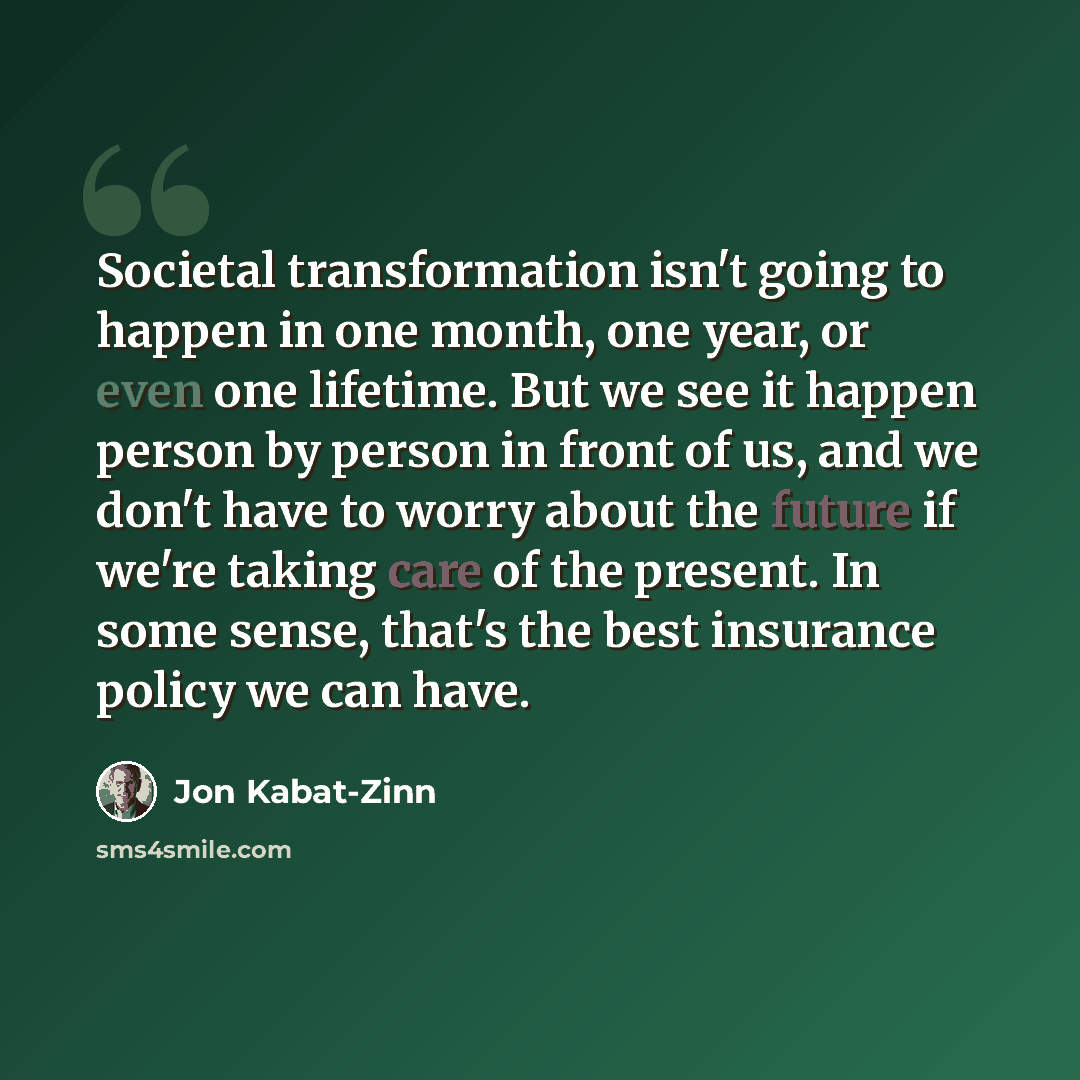“Societal transformation isn't going to happen in one month, one year, or even one lifetime. But we see it happen person by person in front of us, and we don't have to worry about the future if we're taking care of the present. In some sense, that's the best insurance policy we can have.” quote by Jon Kabat-Zinn
