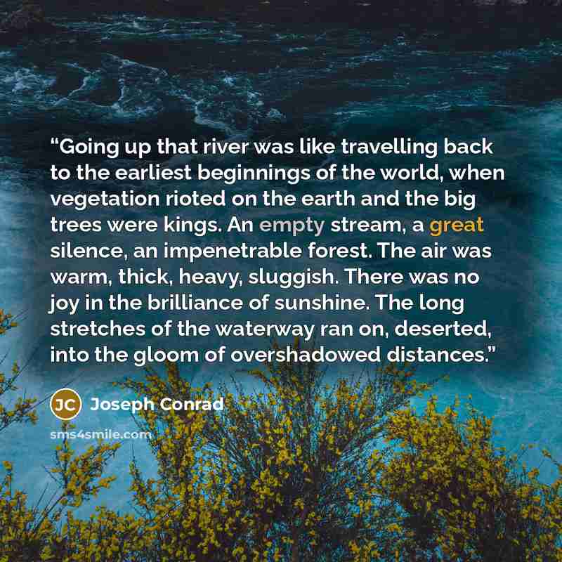 “Going up that river was like travelling back to the earliest beginnings of the world, when vegetation rioted on the earth and the big trees were kings. An empty stream, a great silence, an impenetrable forest. The air was warm, thick, heavy, sluggish. There was no joy in the brilliance of…” quote by Joseph Conrad