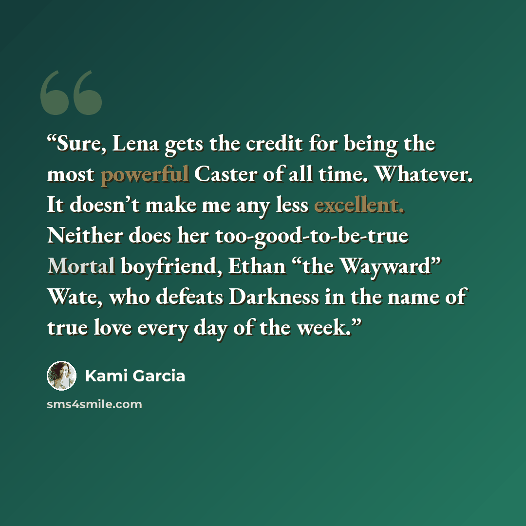 “Sure, Lena gets the credit for being the most powerful Caster of all time. Whatever. It doesn’t make me any less excellent. Neither does her too-good-to-be-true Mortal boyfriend, Ethan “the Wayward” Wate, who defeats Darkness in the name of true love every day of the week.” quote by Kami Garcia