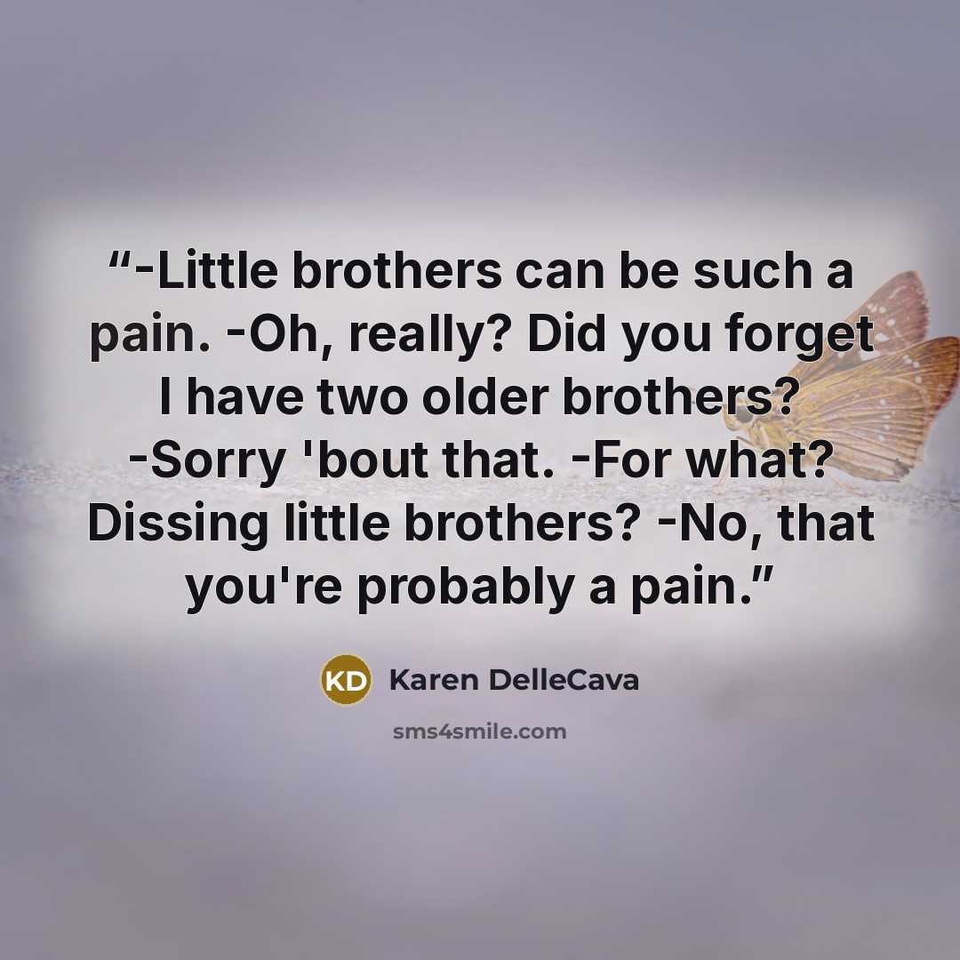 “-Little brothers can be such a pain. -Oh, really? Did you forget I have two older brothers? -Sorry 'bout that. -For what? Dissing little brothers? -No, that you're probably a pain.” quote by Karen DelleCava
