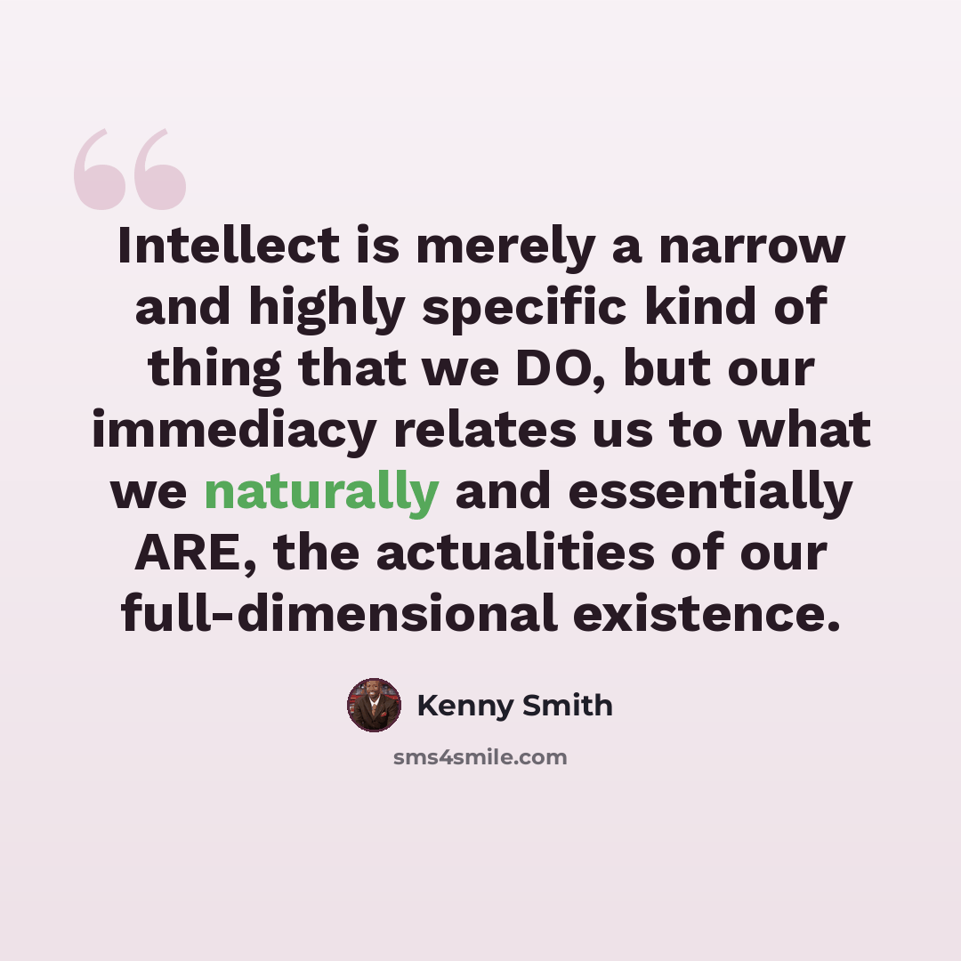“Intellect is merely a narrow and highly specific kind of thing that we DO, but our immediacy relates us to what we naturally and essentially ARE, the actualities of our full-dimensional existence.” quote by Kenny Smith