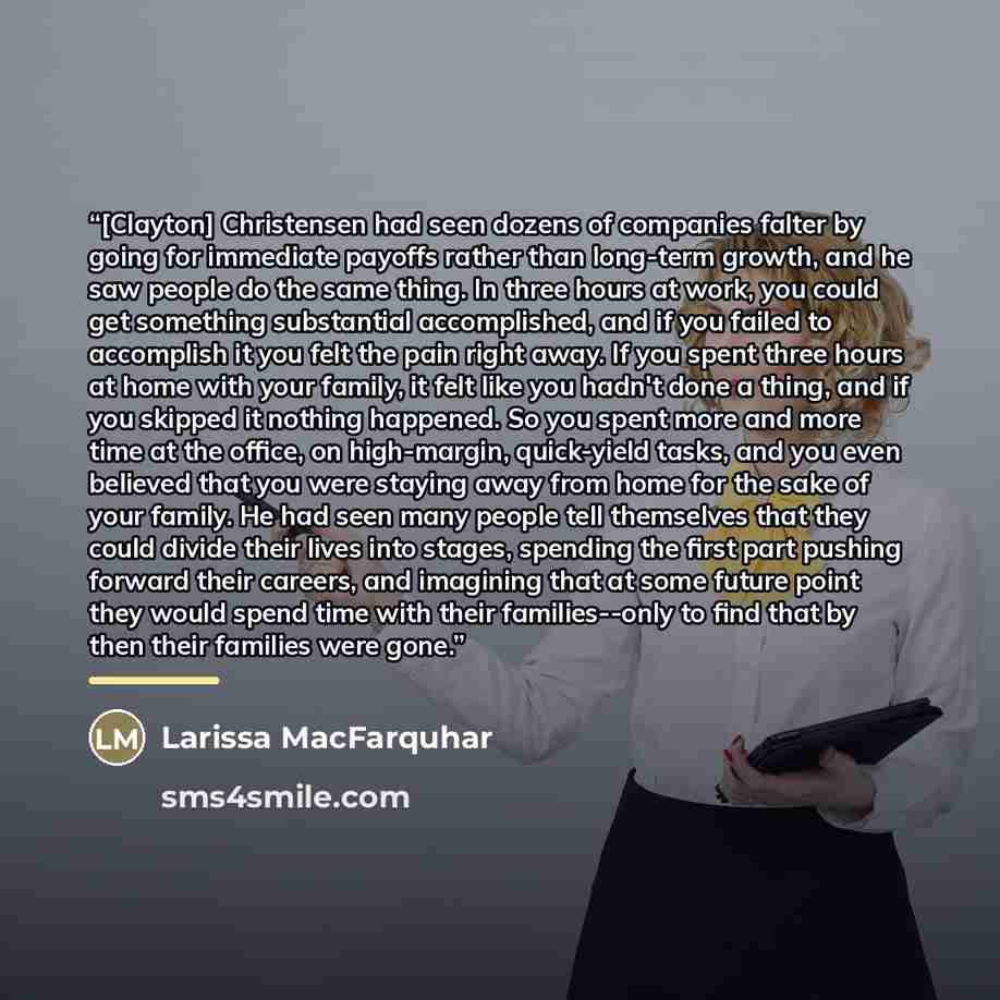 “[Clayton] Christensen had seen dozens of companies falter by going for immediate payoffs rather than long-term growth, and he saw people do the same thing. In three hours at work, you could get something substantial accomplished, and if you failed to accomplish it you felt the pain right away. If…” quote by Larissa MacFarquhar