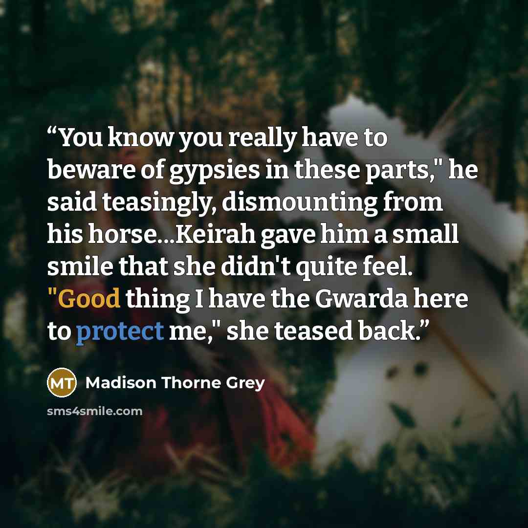 “You know you really have to beware of gypsies in these parts," he said teasingly, dismounting from his horse...Keirah gave him a small smile that she didn't quite feel. "Good thing I have the Gwarda here to protect me," she teased back.” quote by Madison Thorne Grey