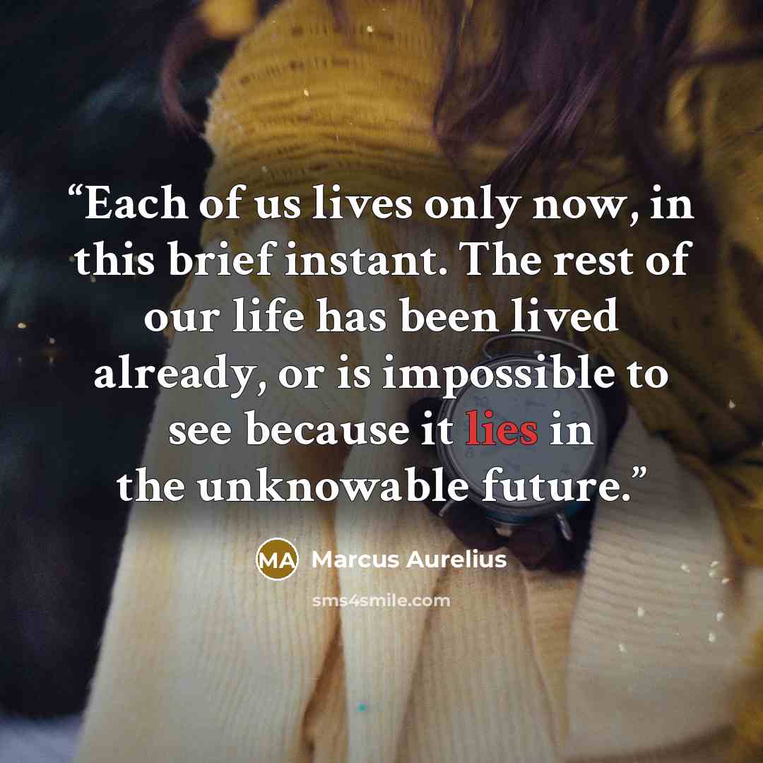“Each of us lives only now, in this brief instant. The rest of our life has been lived already, or is impossible to see because it lies in the unknowable future.” quote by Marcus Aurelius