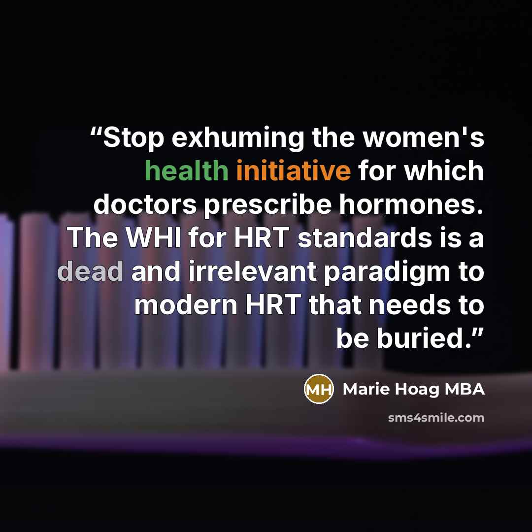 “Stop exhuming the women's health initiative for which doctors prescribe hormones. The WHI for HRT standards is a dead and irrelevant paradigm to modern HRT that needs to be buried.” quote by Marie Hoag MBA