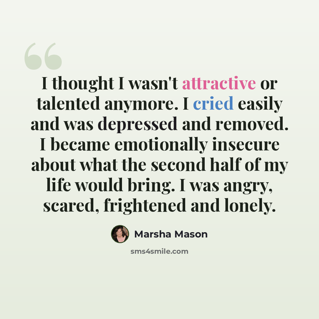 “I thought I wasn't attractive or talented anymore. I cried easily and was depressed and removed. I became emotionally insecure about what the second half of my life would bring. I was angry, scared, frightened and lonely.” quote by Marsha Mason