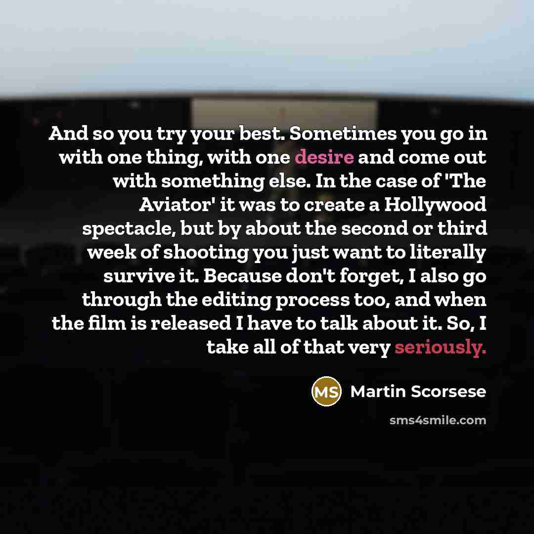 “And so you try your best. Sometimes you go in with one thing, with one desire and come out with something else. In the case of 'The Aviator' it was to create a Hollywood spectacle, but by about the second or third week of shooting you just want to literally survive it. Because don't forget, I also…” quote by Martin Scorsese