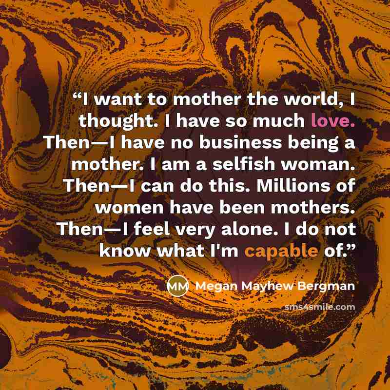 “I want to mother the world, I thought. I have so much love. Then—I have no business being a mother. I am a selfish woman. Then—I can do this. Millions of women have been mothers. Then—I feel very alone. I do not know what I'm capable of.” quote by Megan Mayhew Bergman