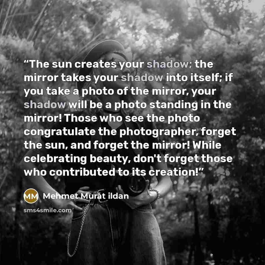 “The sun creates your shadow; the mirror takes your shadow into itself; if you take a photo of the mirror, your shadow will be a photo standing in the mirror! Those who see the photo congratulate the photographer, forget the sun, and forget the mirror! While celebrating beauty, don't forget those…” quote by Mehmet Murat ildan