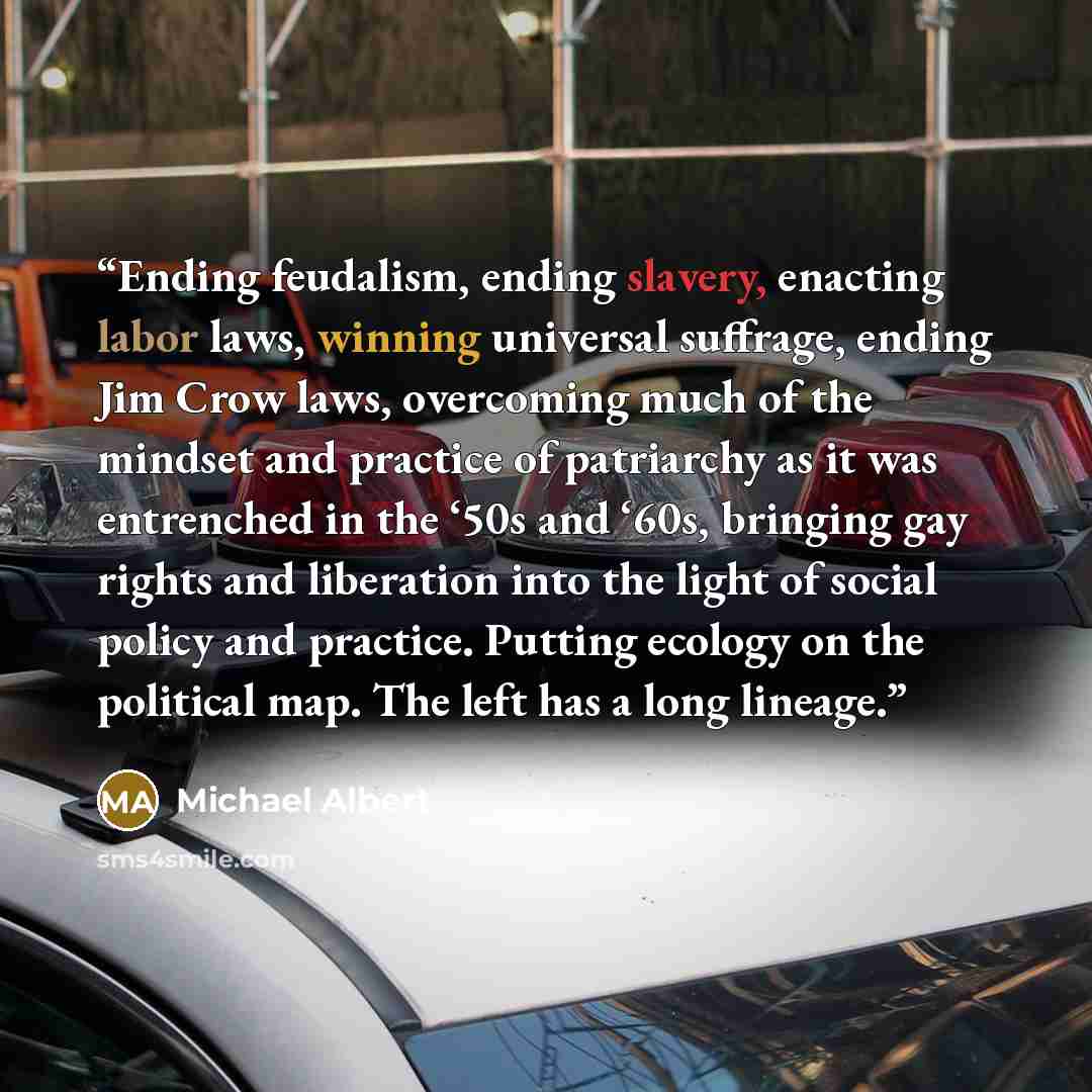 “Ending feudalism, ending slavery, enacting labor laws, winning universal suffrage, ending Jim Crow laws, overcoming much of the mindset and practice of patriarchy as it was entrenched in the ‘50s and ‘60s, bringing gay rights and liberation into the light of social policy and practice. Putting…” quote by Michael Albert