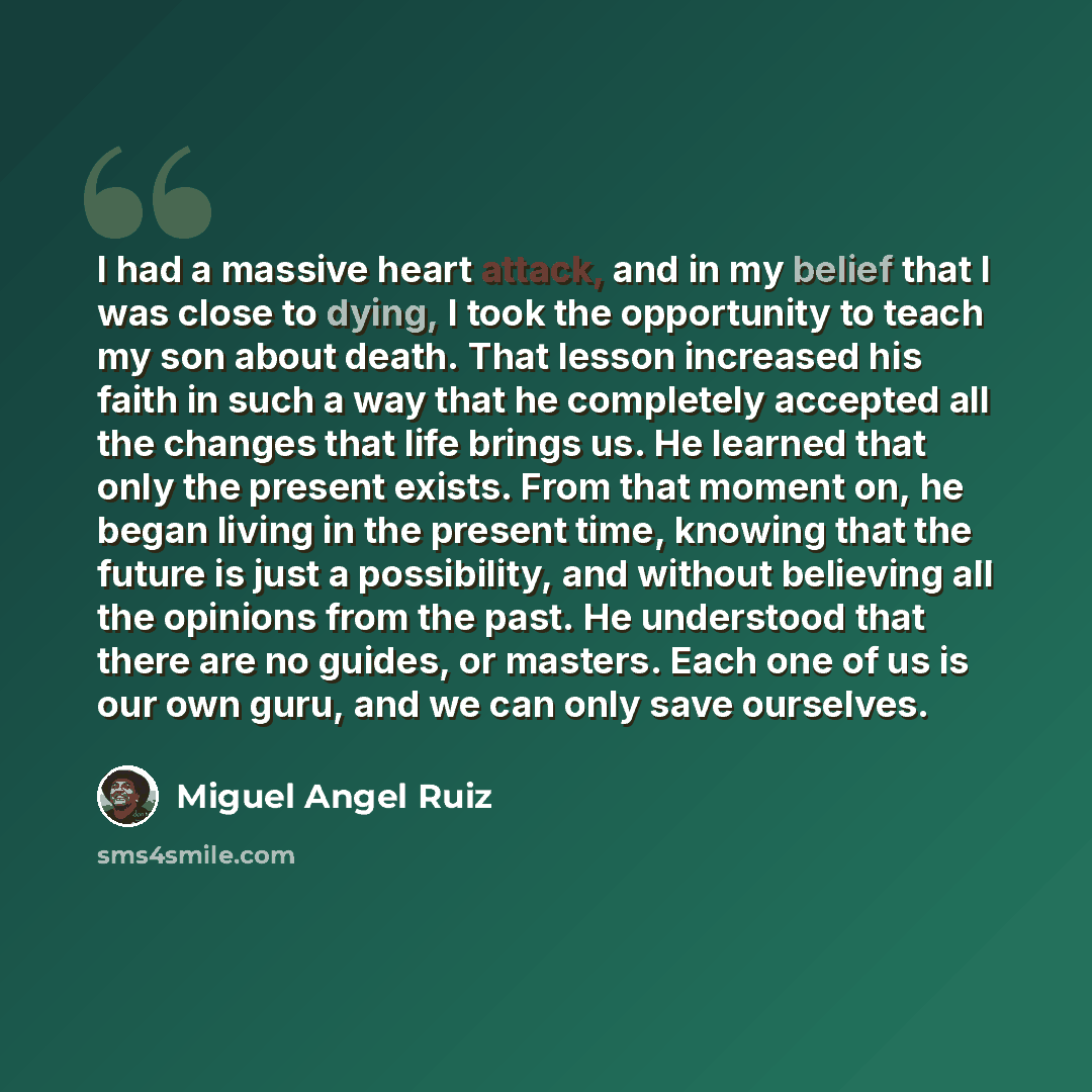 “I had a massive heart attack, and in my belief that I was close to dying, I took the opportunity to teach my son about death. That lesson increased his faith in such a way that he completely accepted all the changes that life brings us. He learned that only the present exists. From that moment on…” quote by Miguel Angel Ruiz