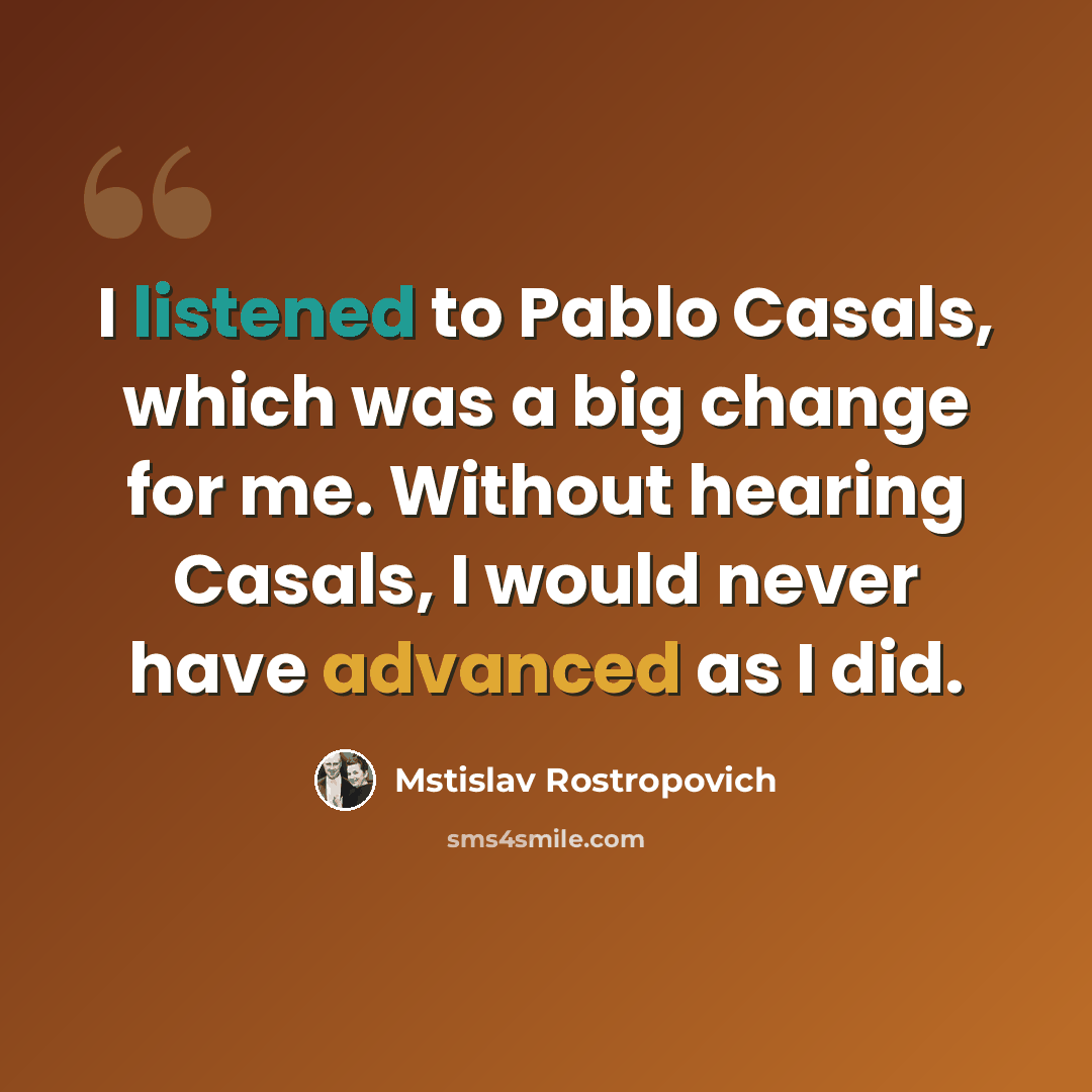 “I listened to Pablo Casals, which was a big change for me. Without hearing Casals, I would never have advanced as I did.” quote by Mstislav Rostropovich