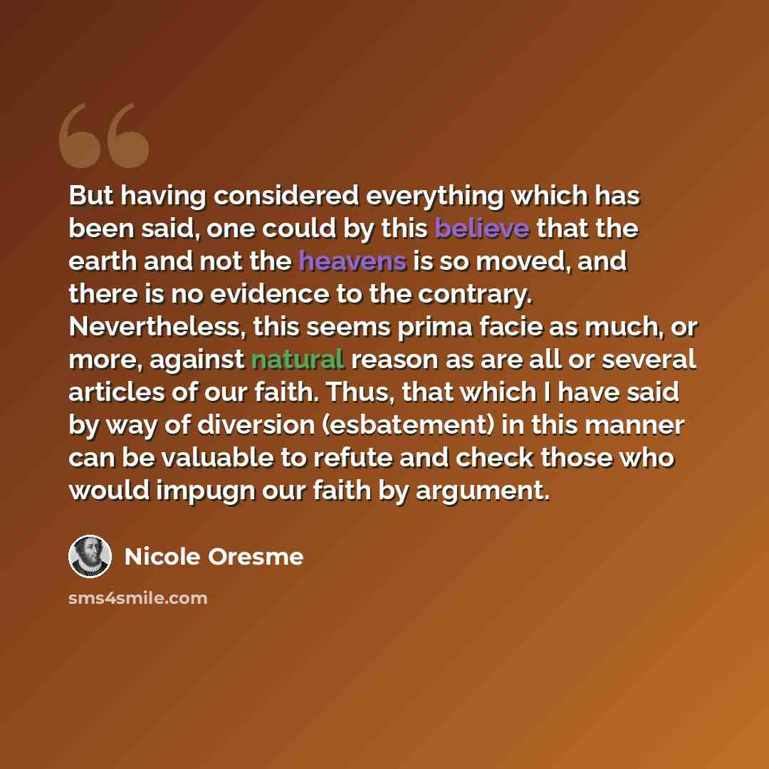 “But having considered everything which has been said, one could by this believe that the earth and not the heavens is so moved, and there is no evidence to the contrary. Nevertheless, this seems prima facie as much, or more, against natural reason as are all or several articles of our faith. Thus…” quote by Nicole Oresme