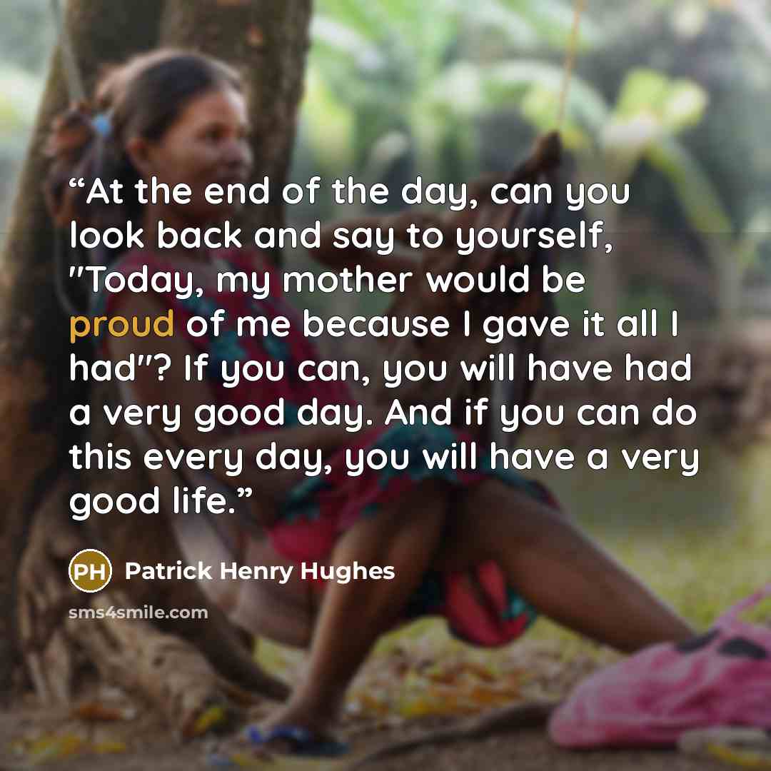 “At the end of the day, can you look back and say to yourself, "Today, my mother would be proud of me because I gave it all I had"? If you can, you will have had a very good day. And if you can do this every day, you will have a very good life.” quote by Patrick Henry Hughes