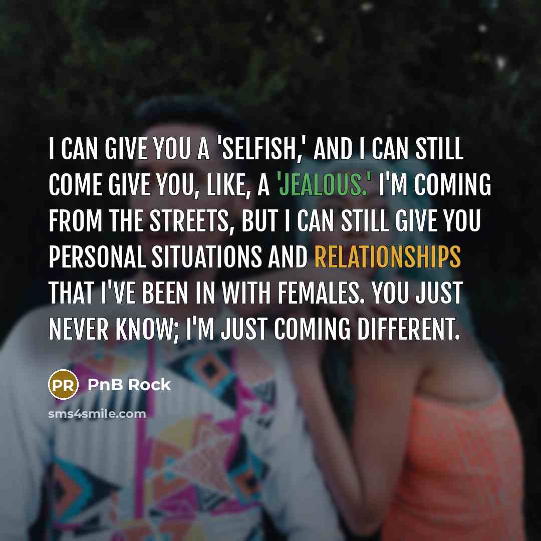 “I can give you a 'Selfish,' and I can still come give you, like, a 'Jealous.' I'm coming from the streets, but I can still give you personal situations and relationships that I've been in with females. You just never know; I'm just coming different.” quote by PnB Rock