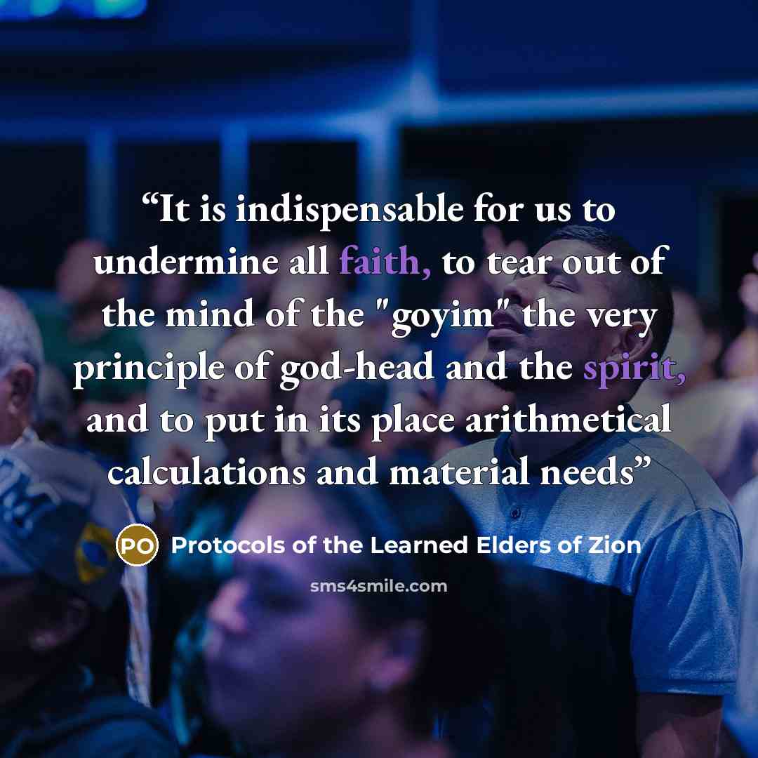 “It is indispensable for us to undermine all faith, to tear out of the mind of the "goyim" the very principle of god-head and the spirit, and to put in its place arithmetical calculations and material needs” quote by Protocols of the Learned Elders of Zion