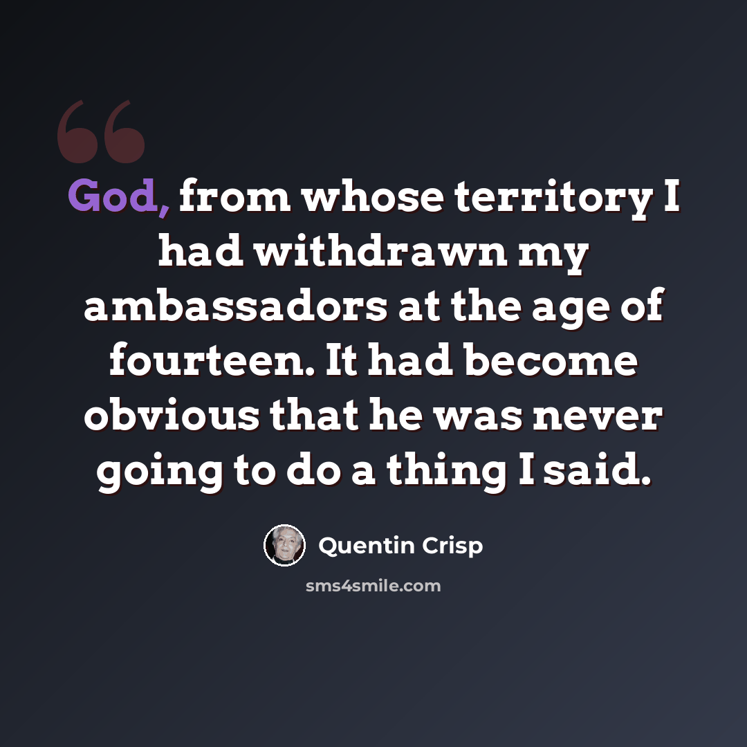 “God, from whose territory I had withdrawn my ambassadors at the age of fourteen. It had become obvious that he was never going to do a thing I said.” quote by Quentin Crisp