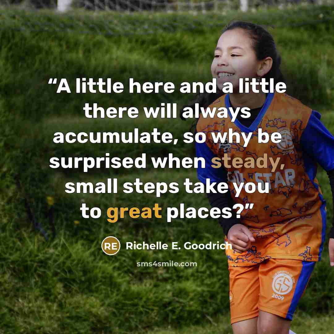 “A little here and a little there will always accumulate, so why be surprised when steady, small steps take you to great places?” quote by Richelle E. Goodrich