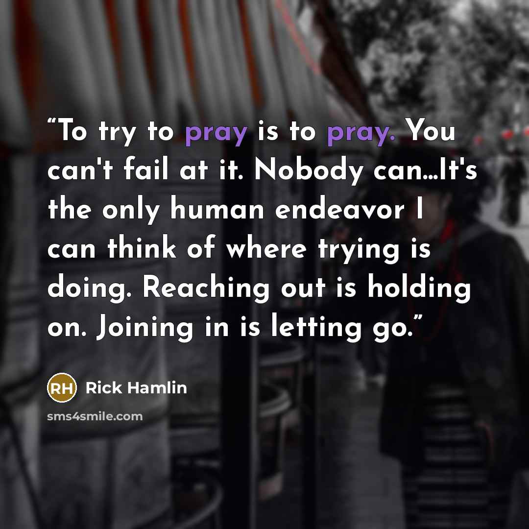“To try to pray is to pray. You can't fail at it. Nobody can...It's the only human endeavor I can think of where trying is doing. Reaching out is holding on. Joining in is letting go.” quote by Rick Hamlin